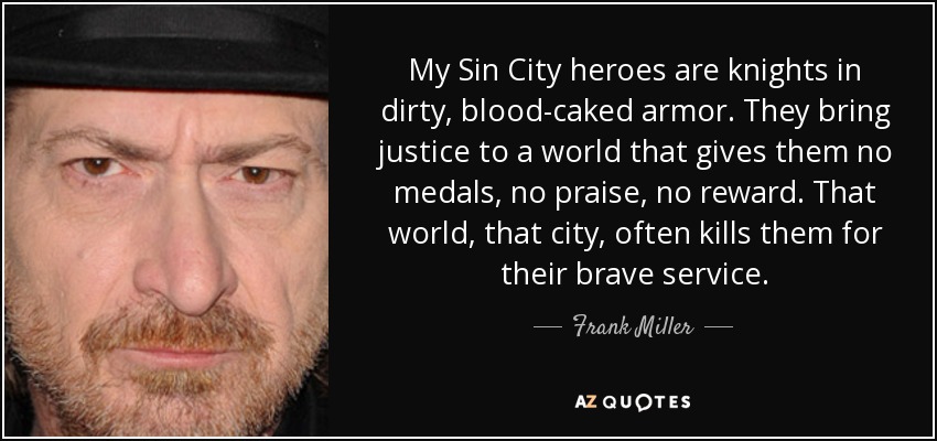 My Sin City heroes are knights in dirty, blood-caked armor. They bring justice to a world that gives them no medals, no praise, no reward. That world, that city, often kills them for their brave service. - Frank Miller