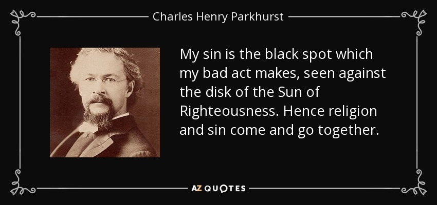 My sin is the black spot which my bad act makes, seen against the disk of the Sun of Righteousness. Hence religion and sin come and go together. - Charles Henry Parkhurst