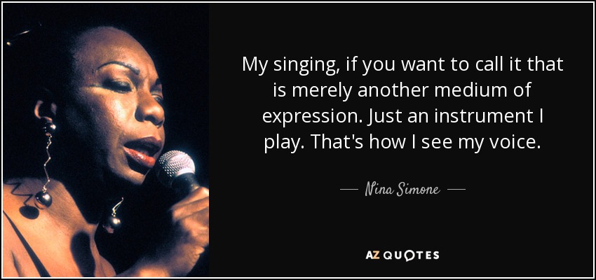 My singing, if you want to call it that is merely another medium of expression. Just an instrument I play. That's how I see my voice. - Nina Simone