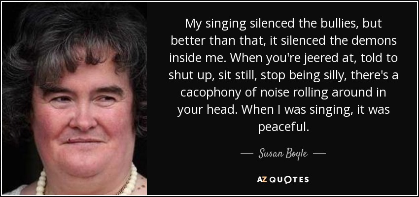 My singing silenced the bullies, but better than that, it silenced the demons inside me. When you're jeered at, told to shut up, sit still, stop being silly, there's a cacophony of noise rolling around in your head. When I was singing, it was peaceful. - Susan Boyle