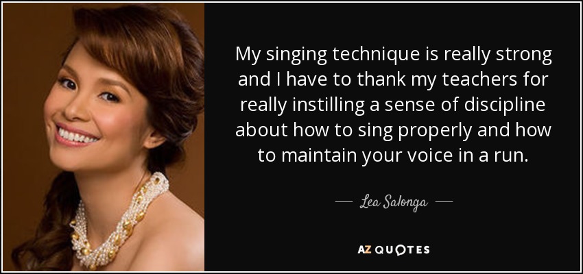 My singing technique is really strong and I have to thank my teachers for really instilling a sense of discipline about how to sing properly and how to maintain your voice in a run. - Lea Salonga