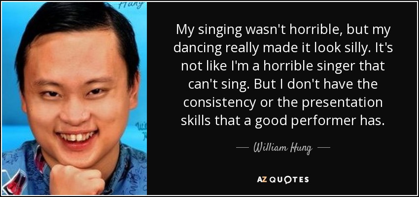 My singing wasn't horrible, but my dancing really made it look silly. It's not like I'm a horrible singer that can't sing. But I don't have the consistency or the presentation skills that a good performer has. - William Hung