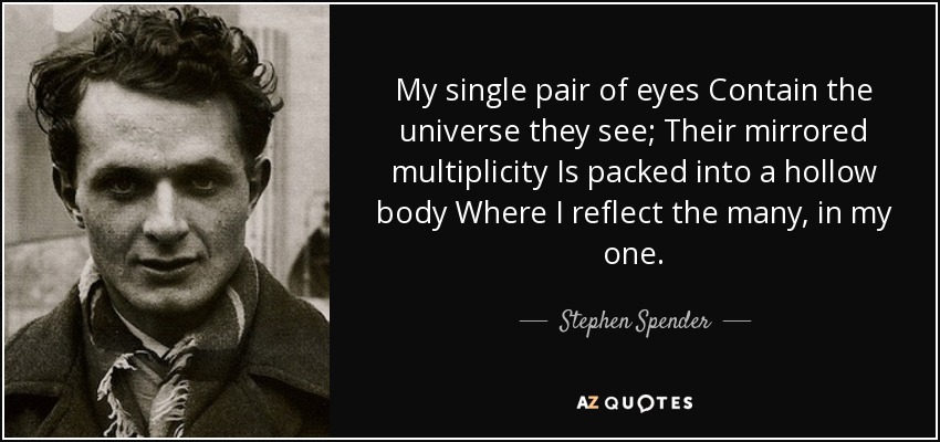 My single pair of eyes Contain the universe they see; Their mirrored multiplicity Is packed into a hollow body Where I reflect the many, in my one. - Stephen Spender