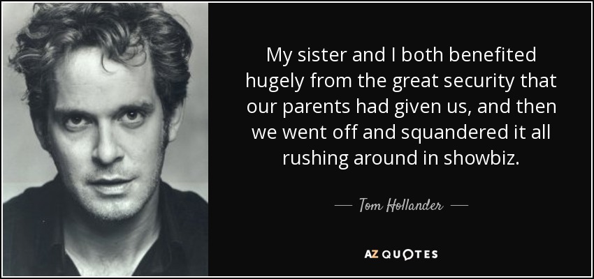 My sister and I both benefited hugely from the great security that our parents had given us, and then we went off and squandered it all rushing around in showbiz. - Tom Hollander
