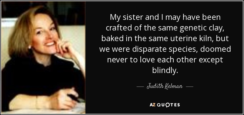 My sister and I may have been crafted of the same genetic clay, baked in the same uterine kiln, but we were disparate species, doomed never to love each other except blindly. - Judith Kelman