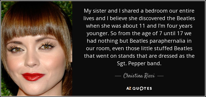 My sister and I shared a bedroom our entire lives and I believe she discovered the Beatles when she was about 11 and I'm four years younger. So from the age of 7 until 17 we had nothing but Beatles paraphernalia in our room, even those little stuffed Beatles that went on stands that are dressed as the Sgt. Pepper band. - Christina Ricci