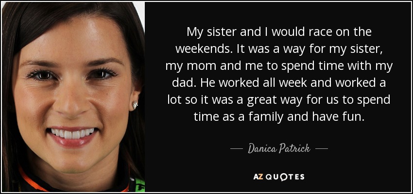 My sister and I would race on the weekends. It was a way for my sister, my mom and me to spend time with my dad. He worked all week and worked a lot so it was a great way for us to spend time as a family and have fun. - Danica Patrick