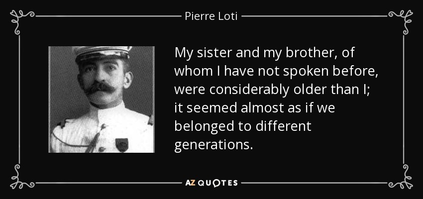 My sister and my brother, of whom I have not spoken before, were considerably older than I; it seemed almost as if we belonged to different generations. - Pierre Loti