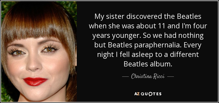 My sister discovered the Beatles when she was about 11 and I'm four years younger. So we had nothing but Beatles paraphernalia. Every night I fell asleep to a different Beatles album. - Christina Ricci