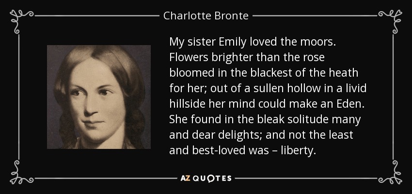 My sister Emily loved the moors. Flowers brighter than the rose bloomed in the blackest of the heath for her; out of a sullen hollow in a livid hillside her mind could make an Eden. She found in the bleak solitude many and dear delights; and not the least and best-loved was – liberty. - Charlotte Bronte