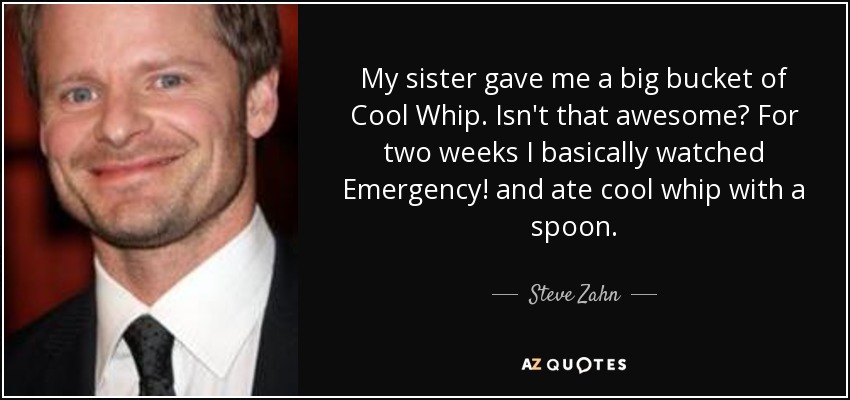My sister gave me a big bucket of Cool Whip. Isn't that awesome? For two weeks I basically watched Emergency! and ate cool whip with a spoon. - Steve Zahn