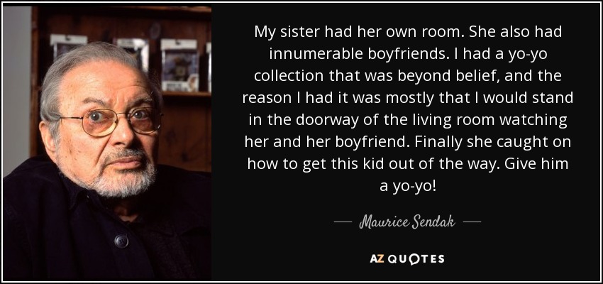 My sister had her own room. She also had innumerable boyfriends. I had a yo-yo collection that was beyond belief, and the reason I had it was mostly that I would stand in the doorway of the living room watching her and her boyfriend. Finally she caught on how to get this kid out of the way. Give him a yo-yo! - Maurice Sendak