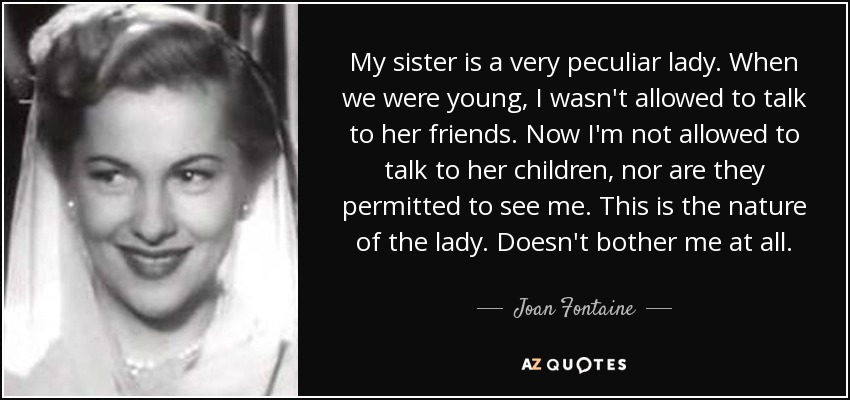 My sister is a very peculiar lady. When we were young, I wasn't allowed to talk to her friends. Now I'm not allowed to talk to her children, nor are they permitted to see me. This is the nature of the lady. Doesn't bother me at all. - Joan Fontaine