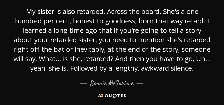 My sister is also retarded. Across the board. She's a one hundred per cent, honest to goodness, born that way retard. I learned a long time ago that if you're going to tell a story about your retarded sister, you need to mention she's retarded right off the bat or inevitably, at the end of the story, someone will say, What... is she, retarded? And then you have to go, Uh... yeah, she is. Followed by a lengthy, awkward silence. - Bonnie McFarlane