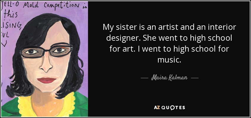 My sister is an artist and an interior designer. She went to high school for art. I went to high school for music. - Maira Kalman