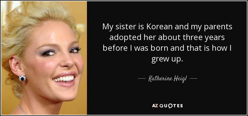 My sister is Korean and my parents adopted her about three years before I was born and that is how I grew up. - Katherine Heigl