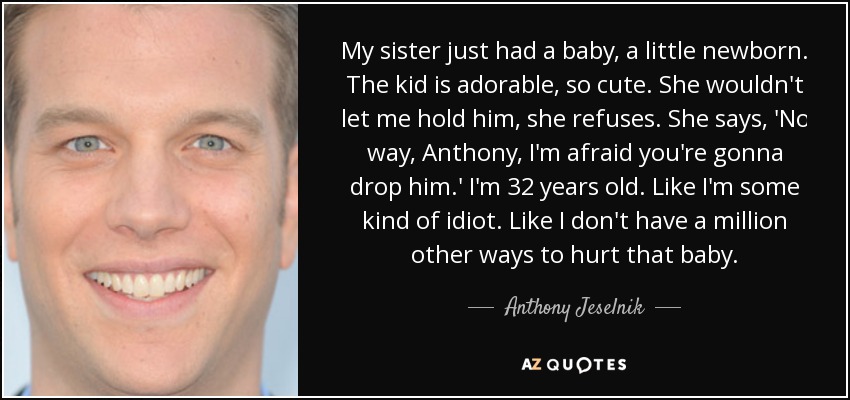 My sister just had a baby, a little newborn. The kid is adorable, so cute. She wouldn't let me hold him, she refuses. She says, 'No way, Anthony, I'm afraid you're gonna drop him.' I'm 32 years old. Like I'm some kind of idiot. Like I don't have a million other ways to hurt that baby. - Anthony Jeselnik