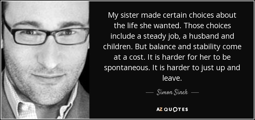 My sister made certain choices about the life she wanted. Those choices include a steady job, a husband and children. But balance and stability come at a cost. It is harder for her to be spontaneous. It is harder to just up and leave. - Simon Sinek
