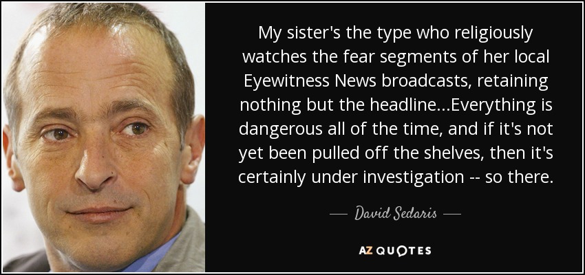 My sister's the type who religiously watches the fear segments of her local Eyewitness News broadcasts, retaining nothing but the headline...Everything is dangerous all of the time, and if it's not yet been pulled off the shelves, then it's certainly under investigation -- so there. - David Sedaris