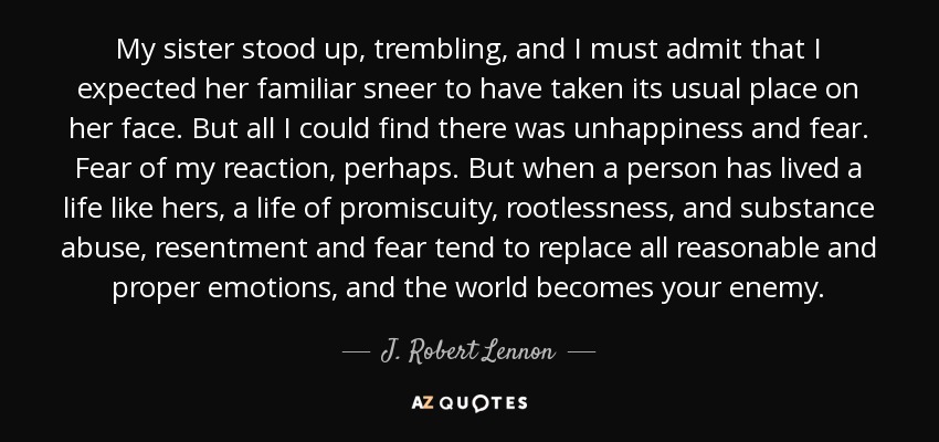 My sister stood up, trembling, and I must admit that I expected her familiar sneer to have taken its usual place on her face. But all I could find there was unhappiness and fear. Fear of my reaction, perhaps. But when a person has lived a life like hers, a life of promiscuity, rootlessness, and substance abuse, resentment and fear tend to replace all reasonable and proper emotions, and the world becomes your enemy. - J. Robert Lennon