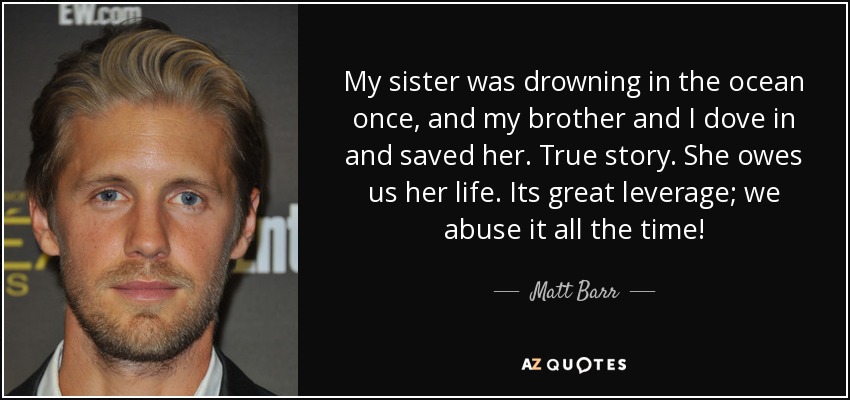 My sister was drowning in the ocean once, and my brother and I dove in and saved her. True story. She owes us her life. Its great leverage; we abuse it all the time! - Matt Barr