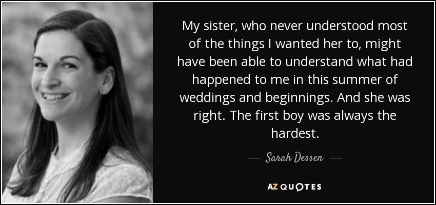 My sister, who never understood most of the things I wanted her to, might have been able to understand what had happened to me in this summer of weddings and beginnings. And she was right. The first boy was always the hardest. - Sarah Dessen