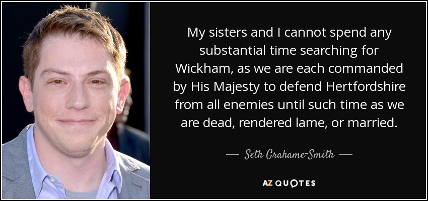 My sisters and I cannot spend any substantial time searching for Wickham, as we are each commanded by His Majesty to defend Hertfordshire from all enemies until such time as we are dead, rendered lame, or married. - Seth Grahame-Smith