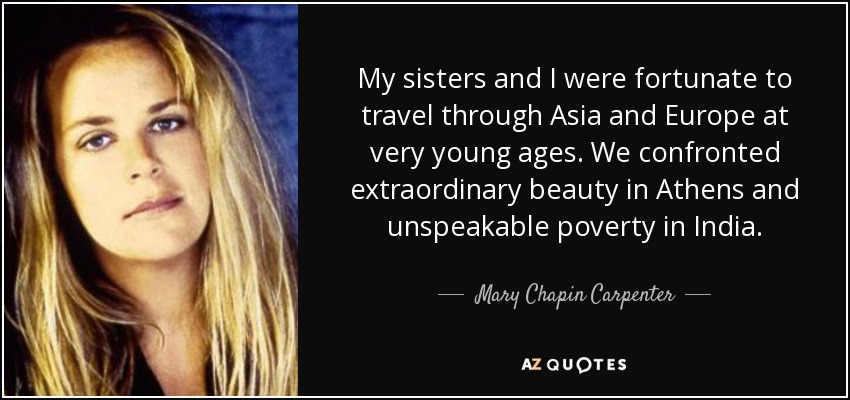 My sisters and I were fortunate to travel through Asia and Europe at very young ages. We confronted extraordinary beauty in Athens and unspeakable poverty in India. - Mary Chapin Carpenter