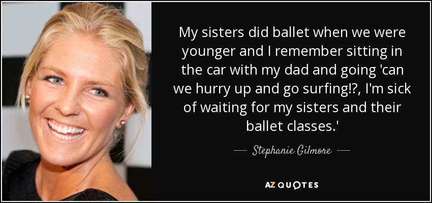 My sisters did ballet when we were younger and I remember sitting in the car with my dad and going 'can we hurry up and go surfing!?, I'm sick of waiting for my sisters and their ballet classes.' - Stephanie Gilmore