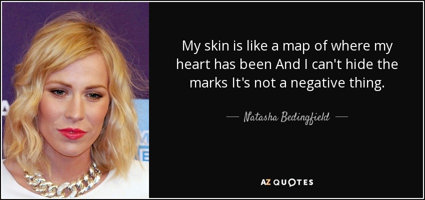 My skin is like a map of where my heart has been And I can't hide the marks It's not a negative thing. - Natasha Bedingfield