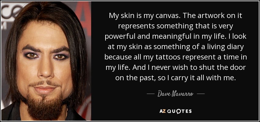 My skin is my canvas. The artwork on it represents something that is very powerful and meaningful in my life. I look at my skin as something of a living diary because all my tattoos represent a time in my life. And I never wish to shut the door on the past, so I carry it all with me. - Dave Navarro