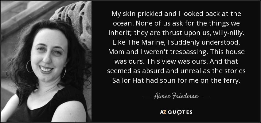 My skin prickled and I looked back at the ocean. None of us ask for the things we inherit; they are thrust upon us, willy-nilly. Like The Marine, I suddenly understood. Mom and I weren't trespassing. This house was ours. This view was ours. And that seemed as absurd and unreal as the stories Sailor Hat had spun for me on the ferry. - Aimee Friedman