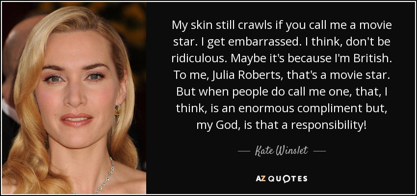 My skin still crawls if you call me a movie star. I get embarrassed. I think, don't be ridiculous. Maybe it's because I'm British. To me, Julia Roberts, that's a movie star. But when people do call me one, that, I think, is an enormous compliment but, my God, is that a responsibility! - Kate Winslet