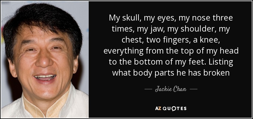 My skull, my eyes, my nose three times, my jaw, my shoulder, my chest, two fingers, a knee, everything from the top of my head to the bottom of my feet. Listing what body parts he has broken - Jackie Chan