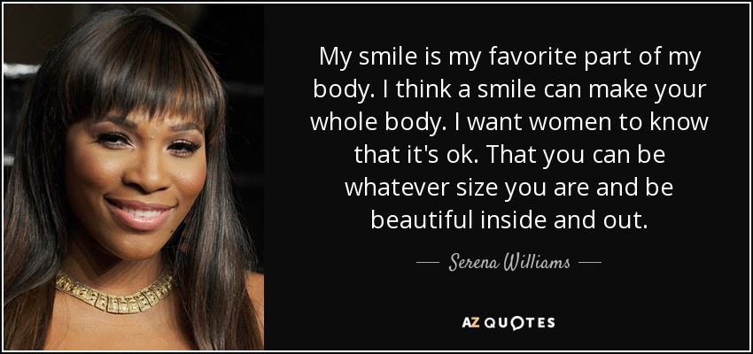 My smile is my favorite part of my body. I think a smile can make your whole body. I want women to know that it's ok. That you can be whatever size you are and be beautiful inside and out. - Serena Williams