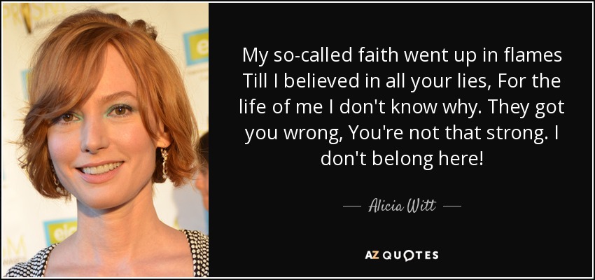My so-called faith went up in flames Till I believed in all your lies, For the life of me I don't know why. They got you wrong , You're not that strong. I don't belong here! - Alicia Witt