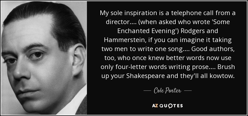 My sole inspiration is a telephone call from a director. ... (when asked who wrote 'Some Enchanted Evening') Rodgers and Hammerstein, if you can imagine it taking two men to write one song. ... Good authors, too, who once knew better words now use only four-letter words writing prose. ... Brush up your Shakespeare and they'll all kowtow. - Cole Porter