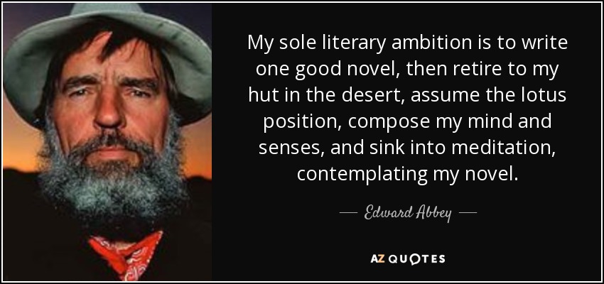 My sole literary ambition is to write one good novel, then retire to my hut in the desert, assume the lotus position, compose my mind and senses, and sink into meditation, contemplating my novel. - Edward Abbey