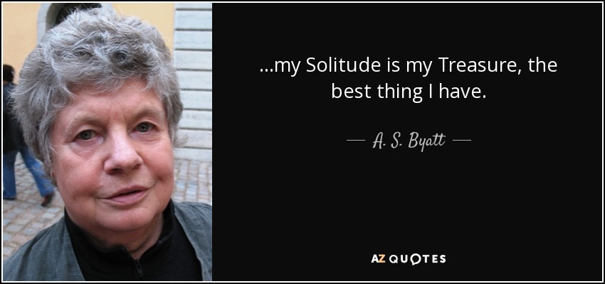 …my Solitude is my Treasure, the best thing I have. - A. S. Byatt