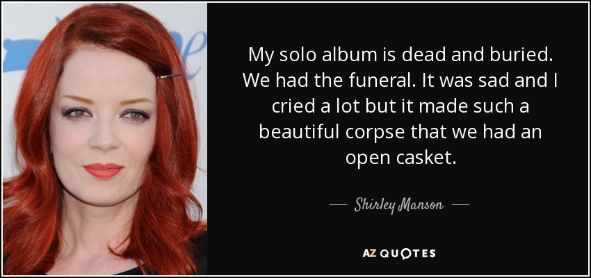 My solo album is dead and buried. We had the funeral. It was sad and I cried a lot but it made such a beautiful corpse that we had an open casket. - Shirley Manson