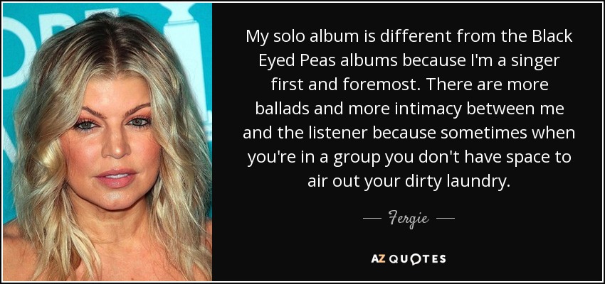 My solo album is different from the Black Eyed Peas albums because I'm a singer first and foremost. There are more ballads and more intimacy between me and the listener because sometimes when you're in a group you don't have space to air out your dirty laundry. - Fergie
