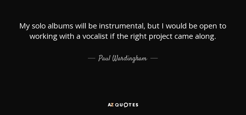 My solo albums will be instrumental, but I would be open to working with a vocalist if the right project came along. - Paul Wardingham
