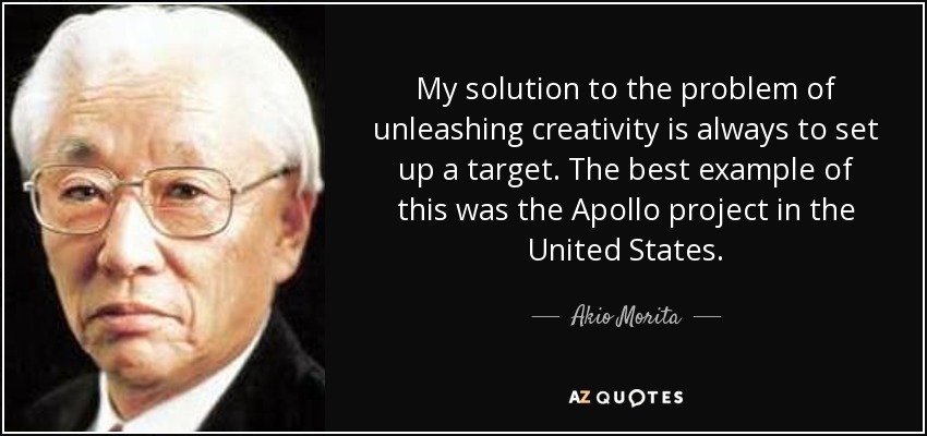 My solution to the problem of unleashing creativity is always to set up a target. The best example of this was the Apollo project in the United States. - Akio Morita