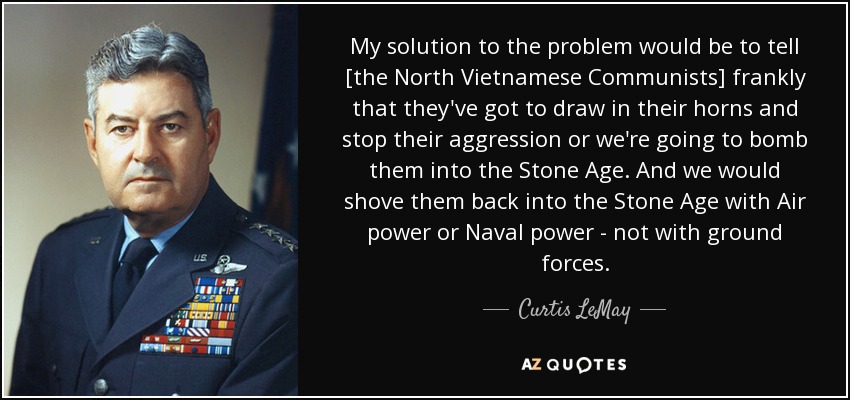 My solution to the problem would be to tell [the North Vietnamese Communists] frankly that they've got to draw in their horns and stop their aggression or we're going to bomb them into the Stone Age. And we would shove them back into the Stone Age with Air power or Naval power - not with ground forces. - Curtis LeMay