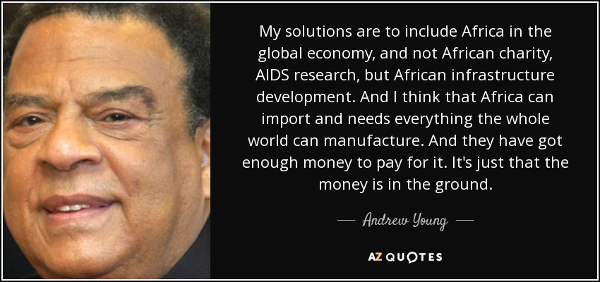 My solutions are to include Africa in the global economy, and not African charity, AIDS research, but African infrastructure development. And I think that Africa can import and needs everything the whole world can manufacture. And they have got enough money to pay for it. It's just that the money is in the ground. - Andrew Young