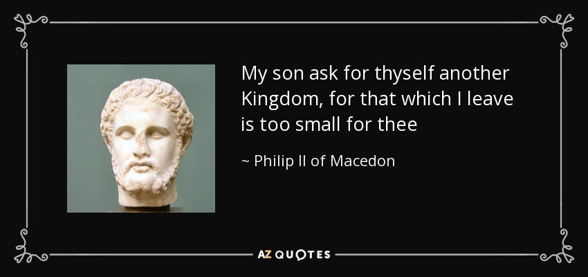 My son ask for thyself another Kingdom, for that which I leave is too small for thee - Philip II of Macedon