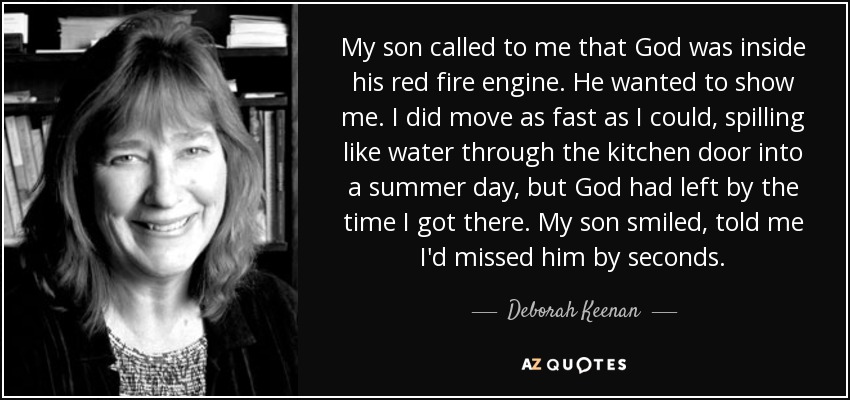 My son called to me that God was inside his red fire engine. He wanted to show me. I did move as fast as I could, spilling like water through the kitchen door into a summer day, but God had left by the time I got there. My son smiled, told me I'd missed him by seconds. - Deborah Keenan