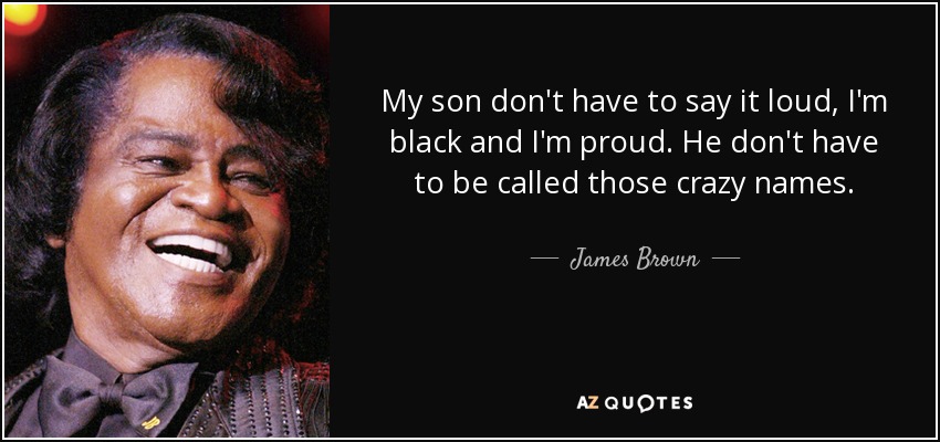 My son don't have to say it loud, I'm black and I'm proud. He don't have to be called those crazy names. - James Brown