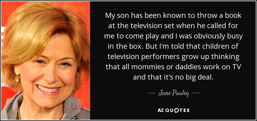 My son has been known to throw a book at the television set when he called for me to come play and I was obviously busy in the box. But I'm told that children of television performers grow up thinking that all mommies or daddies work on TV and that it's no big deal. - Jane Pauley
