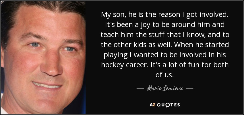 My son, he is the reason I got involved. It's been a joy to be around him and teach him the stuff that I know, and to the other kids as well. When he started playing I wanted to be involved in his hockey career. It's a lot of fun for both of us. - Mario Lemieux